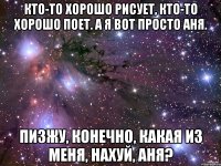 Кто-то хорошо рисует, кто-то хорошо поет. А я вот просто Аня. Пизжу, конечно, какая из меня, нахуй, Аня?