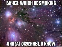 бичез, which не smoking unreal охуенны, u know