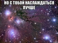 но с тобой наслаждаться лучше 