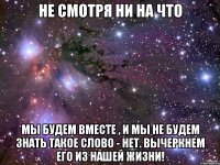 Не смотря ни на что Мы будем вместе , и мы не будем знать такое слово - нет. Вычеркнем его из нашей жизни!