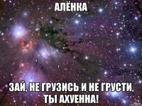 Алёнка Зай, не грузись и не грусти, ты ахуенна!