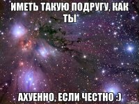 Иметь такую подругу, как ты Ахуенно, если честно :)