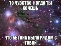 То чувство, когда ты хочешь что бы она была рядом с тобой