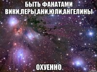 Быть фанатами Вики,Леры,Ани,Юли,Ангелины Охуенно