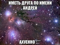 Иметь друга по имени Андрей ахуенно :***