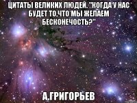 Цитаты великих людей. "Когда у нас будет то,что мы желаем бесконечость?" А.Григорьев