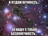 Я отдам вечность... За нашу с тобой бесконечность...