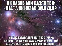 Як казав мій дід:"Я твій дід".А як казав ваш дід? Мій дід казав: "Я напишу твоє і'мя на папіросі, викурю її і буду дихати тобою." Мій дід був ванілька це в нас наслєдсвєнне.