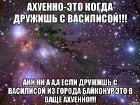 Ахуенно-это когда дружишь с Василисой!!! анн нн А а,а если дружишь с Василисой и3 города Байконур,это в ваще Ахуенно!!!