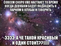 совсем скоро уже настанет то время когда девушки будут подходить к парням в клубах и говорить -ээээ, а че такой красивый и один стоит??))))