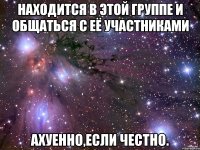 Находится в этой группе и общаться с её участниками Ахуенно,если честно.