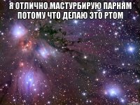 я отлично мастурбирую парням потому что делаю это ртом 