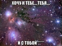 Хочу к тебе....тебя.... и с тобой *****