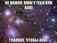 Не важно, BMW у тебя или AUDI Главное, чтобы Audi.