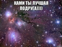 ками ты лучшая подруга)))) 