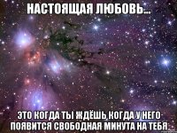 настоящая любовь... это когда ты ждёшь когда у него появится свободная минута на тебя