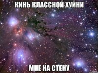 КИНЬ КЛАССНОЙ ХУЙНИ МНЕ НА СТЕНУ