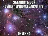 ЗАТАЩИТЬ БОЙ СУПЕРПЕРШОМ,ЕБАНУВ ЯГУ ОХУЕННО