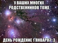 У ВАШИХ МНОГИХ РОДСТВЕННИКОВ ТОЖЕ ДЕНЬ РОЖДЕНИЕ 1 ЯНВАРЯ? :3