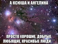 А Ксюша и Ангелина Просто хорошие, добрые, любящие, красивые люди:***