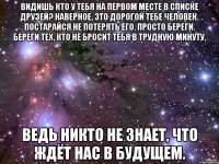 Видишь кто у тебя на первом месте в списке друзей? Наверное, это дорогой тебе человек. Постарайся не потерять его. Просто береги. Береги тех, кто не бросит тебя в трудную минуту. Ведь никто не знает, что ждёт нас в будущем.