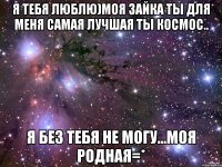 Я тебя люблю)Моя зайка ты для меня самая лучшая ты космос.. Я без тебя не могу...Моя родная=*