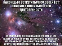 НАКОНЕЦ-ТО ВСТРЕТИТЬСЯ СО СВОЕЙ ЕОТ ВЖИВУЮ И ЛИШИТЬСЯ С НЕЙ ДЕВТСВЕННОСТИ НА САМОМ ДЕЛЕ Я НЕ ЗНАЮ КАКОВО ЭТО ПОТОМУ ЧТО ТАКОГО СО МНОЙ ПОКА ЧТО НЕ СЛУЧАЛОСЬ НО Я НАДЕЮСЬ ЧТО РАНО ИЛИ ПОЗДНО СЛУЧИТСЯ И Я БОЛЬШЕ НЕ БУДУ ДЕВСТВЕННИКОМ НО ПОКА ЧТО ВОТ ТАК И ЭТО ГРУСТНО((