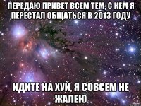 ПЕРЕДАЮ ПРИВЕТ ВСЕМ ТЕМ, С КЕМ Я ПЕРЕСТАЛ ОБЩАТЬСЯ В 2013 ГОДУ ИДИТЕ НА ХУЙ, Я СОВСЕМ НЕ ЖАЛЕЮ