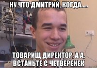 ну что Дмитрий, когда..... товарищ директор, а а, встаньте с четверенек