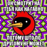 Он смотрит на тебя как на гавно Потому што по другому не может