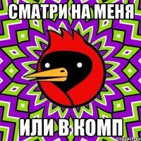 СМАТРИ НА МЕНЯ ИЛИ В КОМП