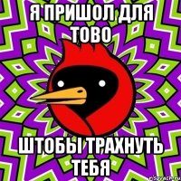 я пришол для тово штобы трахнуть тебя