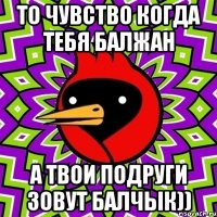 То чувство когда тебя Балжан А твои подруги зовут Балчык))