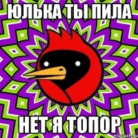 Юлька ты пила нет я топор