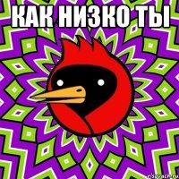 КАК НИЗКО ТЫ 