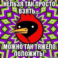 Нельзя так просто взять.... Можно так тяжело положить!