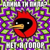 Алина ти пила? Нет, я топор