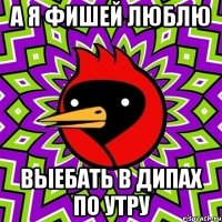 А я фишей люблю Выебать в дипах по утру