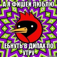 А я фишей люблю Ебнуть в дипах по утру