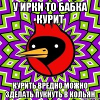 У ИРКИ ТО БАБКА КУРИТ КУРИТЬ ВРЕДНО МОЖНО ЗДЕЛАТЬ ПУКНУТЬ В КОЛЬЯН