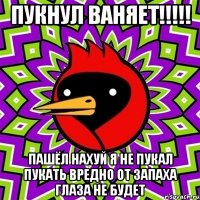 ПУКНУЛ ВАНЯЕТ!!!!! ПАШЁЛ НАХУЙ Я НЕ ПУКАЛ ПУКАТЬ ВРЕДНО ОТ ЗАПАХА ГЛАЗА НЕ БУДЕТ