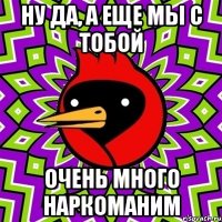 ну да, а еще мы с тобой очень много наркоманим