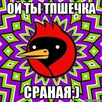 ой ты ТПшечка сраная;)