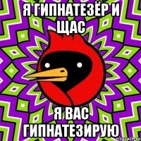 я гипнатезёр и щас я вас гипнатезирую