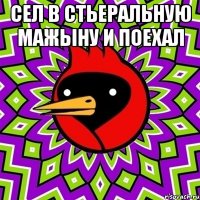 сел в стьеральную мажыну и поехал 