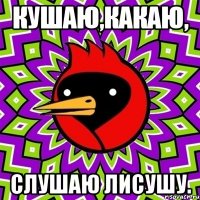 кушаю,какаю, слушаю лисушу.