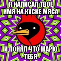 Я НАПИСАЛ ТВОЕ ИМЯ НА КУСКЕ МЯСА И ПОНЯЛ ЧТО ЖАРЮ ТЕБЯ