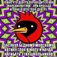Узнал,что девгру переводится как "морские котики" ,при просьбе игрока взять глок девгру: засунул бедному морскому котику глок в жопу и начал нагибать этих школьников