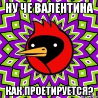 ну че валентина как проетируется?