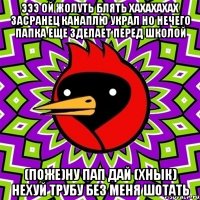 ЭЭЭ ОЙ ЖОЛУТЬ БЛЯТЬ ХАХАХАХАХ ЗАСРАНЕЦ КАНАПЛЮ УКРАЛ НО НЕЧЕГО ПАПКА ЕЩЕ ЗДЕЛАЕТ ПЕРЕД ШКОЛОЙ (ПОЖЕ)НУ ПАП ДАЙ (ХНЫК) НЕХУЙ ТРУБУ БЕЗ МЕНЯ ШОТАТЬ